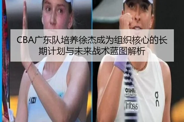CBA广东队培养徐杰成为组织核心的长期计划与未来战术蓝图解析