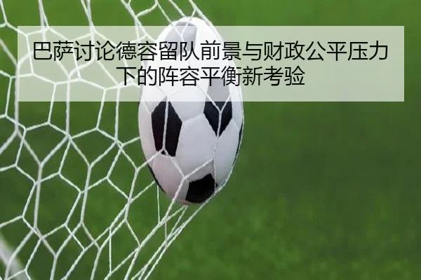 巴萨讨论德容留队前景与财政公平压力下的阵容平衡新考验